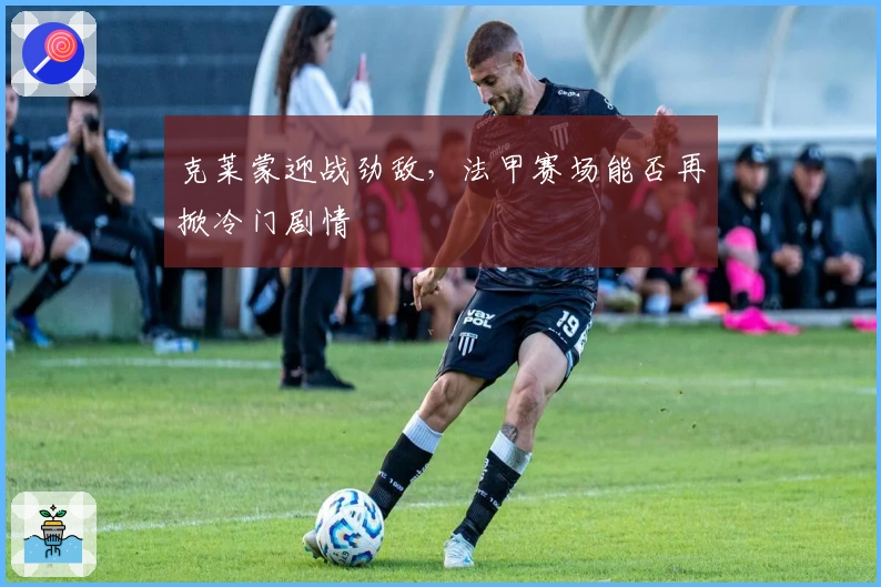 克莱蒙迎战劲敌，法甲赛场能否再掀冷门剧情