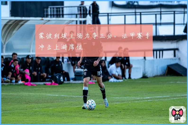 蒙彼利埃主场力争三分，法甲赛季冲击上游席位