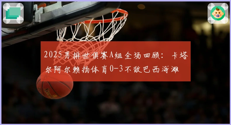 2025男排世俱赛A组全场回顾：卡塔尔阿尔赖扬体育0-3不敌巴西海滩