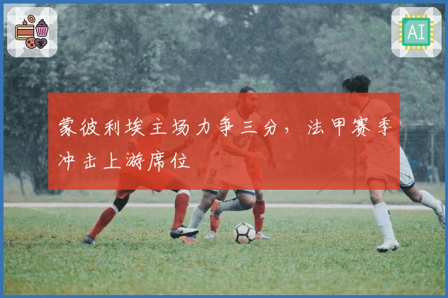 蒙彼利埃主场力争三分，法甲赛季冲击上游席位