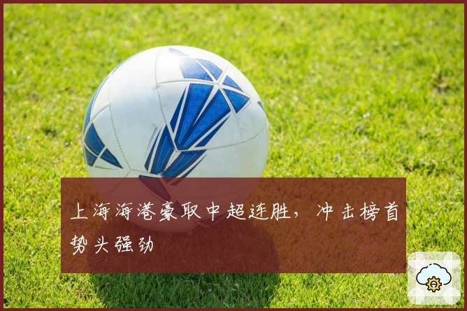 上海海港豪取中超连胜，冲击榜首势头强劲