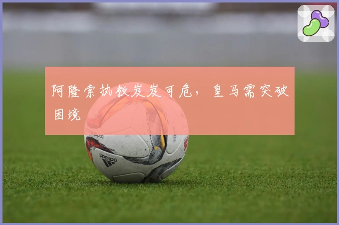 阿隆索执教岌岌可危，皇马需突破困境