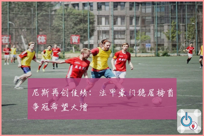 尼斯再创佳绩：法甲豪门稳居榜首争冠希望大增