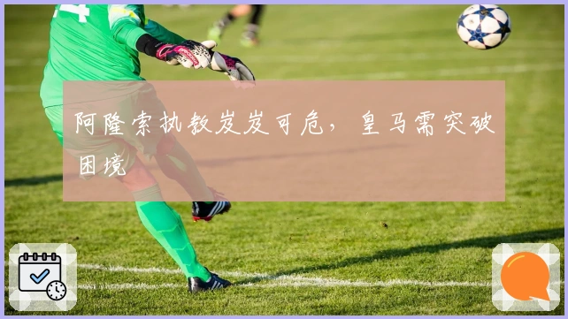 阿隆索执教岌岌可危，皇马需突破困境