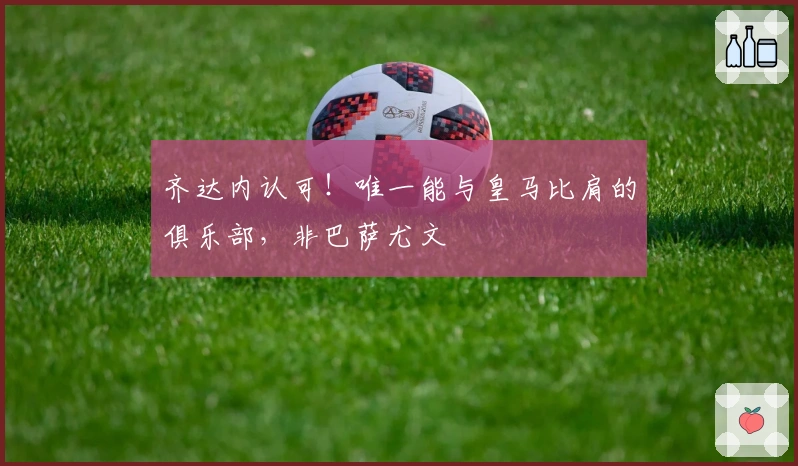 齐达内认可！唯一能与皇马比肩的俱乐部，非巴萨尤文