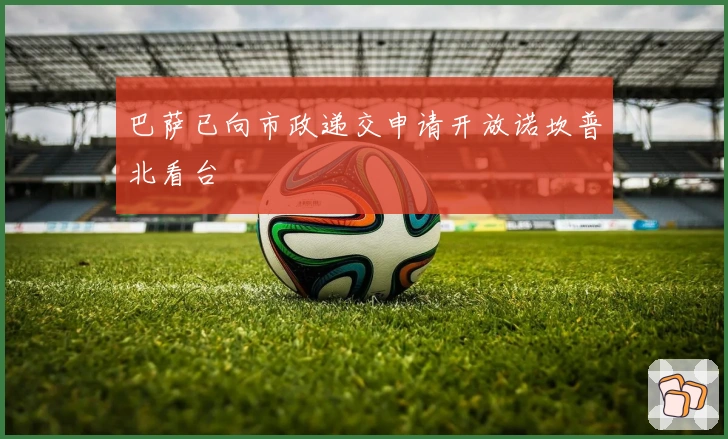 巴萨已向市政递交申请开放诺坎普北看台