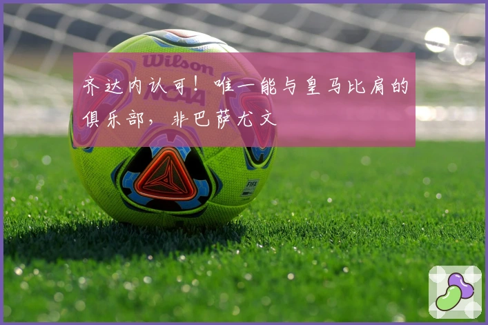 齐达内认可！唯一能与皇马比肩的俱乐部，非巴萨尤文