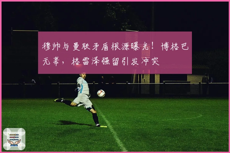 穆帅与曼联矛盾根源曝光！博格巴无辜，格雷泽强留引发冲突