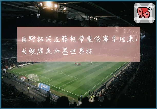 南野拓实左膝韧带重伤赛季结束，或缺席美加墨世界杯