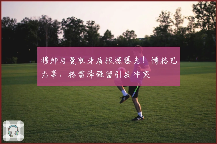 穆帅与曼联矛盾根源曝光！博格巴无辜，格雷泽强留引发冲突